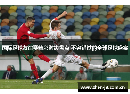 国际足球友谊赛精彩对决盘点 不容错过的全球足球盛宴